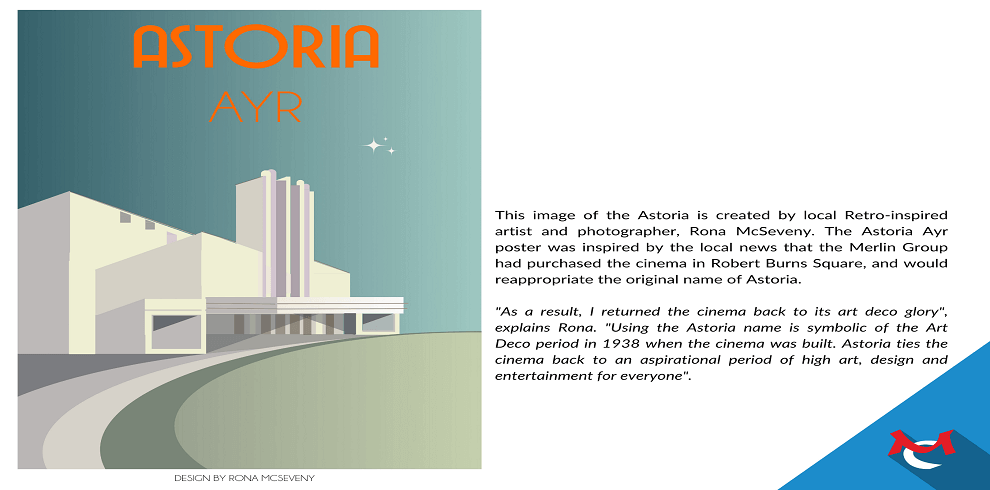 The image of the Astoria created by local Retro-inspired artist and photographer, Rona McSeveny. The text of the images reads: The image of the Astoria is created by local Retro-inspired artist and photographer, Rona McSeveny. The Astoria Ayr poster was inspired by the local news that the Merlin Group had purchased the cinema in Robert Burns Square, and would reappropriate the original name of Astoria. "As a result, I returned the cinema back to its art deco glory", explains Rona. "Using the Astoria name is symbolic of the Art Deco period in 1938 when the cinema was built. Astoria ties the cinema back to an aspirational period of high art, design and entertainment for everyone".