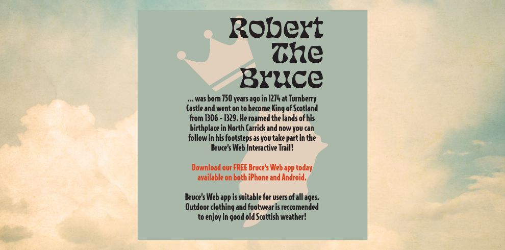 Robert The Bruce was born 750 years ago in 1274 in Turnberry Castle and subsequently ascended to the throne as King of Scotland. from 1306-1329. He traversed the territories of his birthplace in North Carrick, and now you are able to follow in his footsteps as you participate in the Bruce's Interactive Web Trail! Download our complimentary 'Bruce's Web' application today. accessible on both iPhone and Android. Bruce's web application is designed to accommodate users of all ages. Outdoor clothing and footwear are recommended. to relish in the delightful Scottish weather!