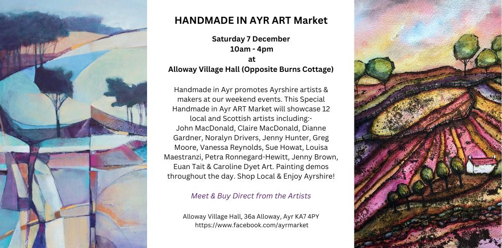 A poster image that says, HANDMADE IN AYR ART Market Saturday 7 December 10am - 4pm at Alloway Village Hall (Opposite Burns Cottage) Handmade in Ayr promotes Ayrshire artists & makers at our weekend events. This Special Handmade in Ayr ART Market will showcase 12 local and Scottish artists including:- John MacDonald, Claire MacDonald, Dianne Gardner, Noralyn Drivers, Jenny Hunter, Greg Moore, Vanessa Reynolds, Sue Howat, Louisa Maestranzi, Petra Ronnegard-Hewitt, Jenny Brown, Euan Tait & Caroline Dyet Art. Painting demos throughout the day. Shop Local & Enjoy Ayrshire Meet & Buy Direct from the Artists Alloway Village Hall, 36a Alloway, Ayr KA7 4PY https://www.facebook.com/ayrmarket