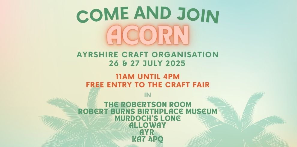 AN GRAPHIC IMAGE THAT SAYS "COME AND JOIN ACORN AYRSHIRE CRAFT ORGANISATION 26 & 27 JULY 2025 11AM UNTIL 4PM FREE ENTRY TO THE CRAFT FAIR IN THE ROBERTSON ROOM ROBERT BURNS BIRTHPLACE MUSEUM MURDOCH'S LONE ALLOWAY, AYR KA7 4PQ."