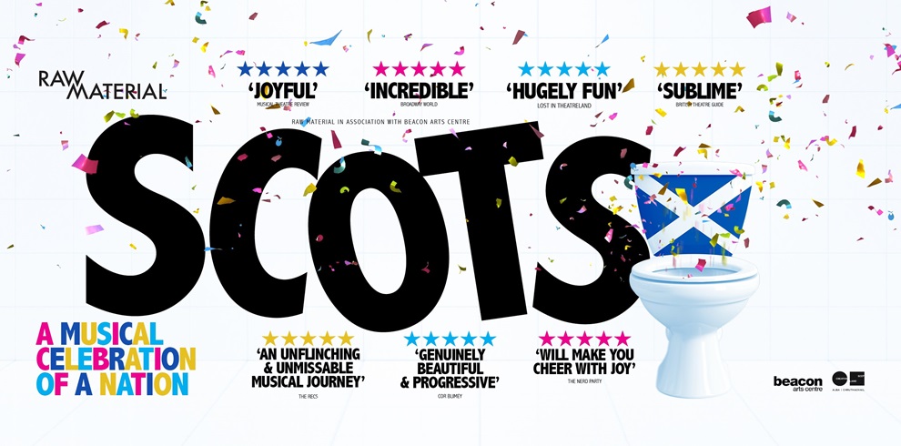 Promotional poster for the musical SCOTS. The word “SCOTS” is displayed in large bold black letters across the centre, with confetti falling around it. The letter “O” is replaced with a white toilet bowl featuring a Scottish Saltire flag covering the seat. Above the title are five-star review quotes including: “Joyful,” “Incredible,” “Hugely Fun,” and “Sublime.” Below the title are additional quotes such as “An unflinching & unmissable musical journey,” “Genuinely beautiful & progressive,” and “Will make you cheer with joy!” In the bottom left corner, colourful text reads “A Musical Celebration of a Nation.” Logos for Raw Material, Beacon Arts Centre and funding bodies appear along the bottom right. The overall tone is lively, humorous and celebratory.