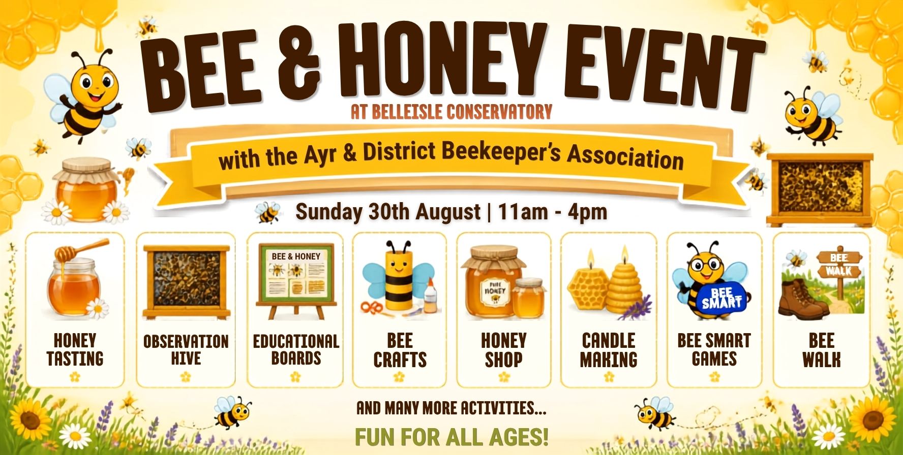 A colourful promotional image for a Bee & Honey Event at Belleisle Conservatory. The poster has a yellow-and-white honey-themed design with cartoon bees, honeycomb patterns, flowers, jars of honey, and a beehive frame. Large headline text reads: “BEE & HONEY EVENT” with smaller text underneath: “AT BELLEISLE CONSERVATORY.” A yellow banner across the centre states: “with the Ayr & District Beekeeper’s Association.” Below, the event date and time are shown as “Sunday 30th August | 11am – 4pm.” A row of illustrated activity panels highlights: Honey Tasting Observation Hive Educational Boards Bee Crafts Honey Shop Candle Making Bee Smart Games Bee Walk Additional text at the bottom reads: “AND MANY MORE ACTIVITIES… FUN FOR ALL AGES!” The poster is decorated with bees flying around the page, sunflowers, daisies, lavender, honey jars, candles, and honeycomb graphics, creating a bright, family-friendly appearance.