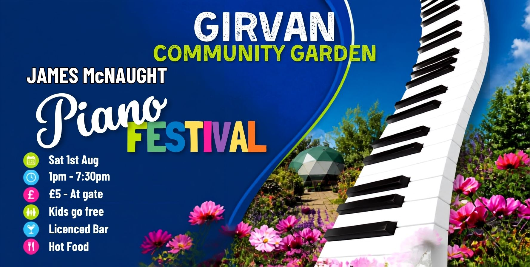 Promotional image for the Girvan Community Garden James McNaught Piano Festival. The design features a large curved piano keyboard rising diagonally on the right, surrounded by bright pink flowers and a garden scene with a geodesic dome structure in the background. Blue sky and vibrant greenery create a colourful outdoor setting. Text reads: “GIRVAN COMMUNITY GARDEN,” “JAMES McNAUGHT Piano Festival,” “Sat 1st Aug,” “1pm–7:30pm,” “£5 – At gate,” “Kids go free,” “Licenced Bar,” and “Hot Food.” The event title “Festival” appears in multicoloured letters against a dark blue background.